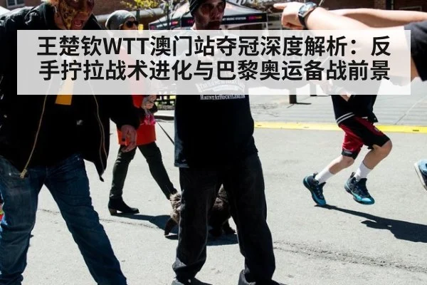 王楚钦WTT澳门站夺冠深度解析：反手拧拉战术进化与巴黎奥运备战前景