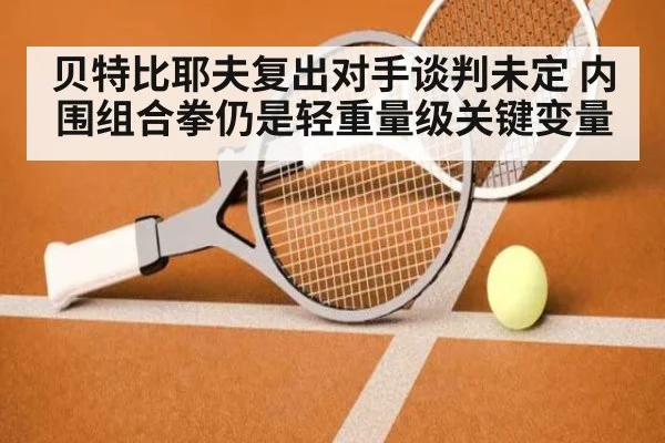 贝特比耶夫复出对手谈判未定 内围组合拳仍是轻重量级关键变量